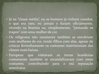  Já na “classe média”, ou os homens já vinham casados,
  o que era raro, ou jamais o faziam oficialmente,
  vivendo na boemia ou, simplesmente, “juntando os
  trapos” com uma mulher de cor.
 Os religiosos não raramente também se envolviam
  com mulheres de cor, tendo filhos com elas, apesar de
  criticar ferrenhamente os costumes matrimoniais das
  classes mais baixas.
 Europeus que visitavam as terras brasileiras
  comumente também se escandalizavam com esses
  costumes, contribuindo para a má reputação
  americana.
 