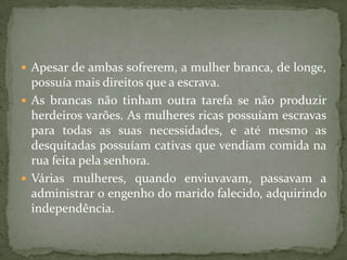  Apesar de ambas sofrerem, a mulher branca, de longe,
  possuía mais direitos que a escrava.
 As brancas não tinham outra tarefa se não produzir
  herdeiros varões. As mulheres ricas possuíam escravas
  para todas as suas necessidades, e até mesmo as
  desquitadas possuíam cativas que vendiam comida na
  rua feita pela senhora.
 Várias mulheres, quando enviuvavam, passavam a
  administrar o engenho do marido falecido, adquirindo
  independência.
 