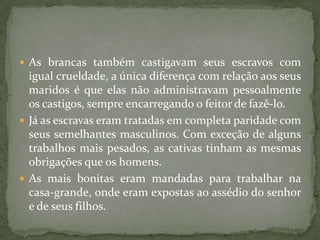  As brancas também castigavam seus escravos com
  igual crueldade, a única diferença com relação aos seus
  maridos é que elas não administravam pessoalmente
  os castigos, sempre encarregando o feitor de fazê-lo.
 Já as escravas eram tratadas em completa paridade com
  seus semelhantes masculinos. Com exceção de alguns
  trabalhos mais pesados, as cativas tinham as mesmas
  obrigações que os homens.
 As mais bonitas eram mandadas para trabalhar na
  casa-grande, onde eram expostas ao assédio do senhor
  e de seus filhos.
 
