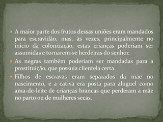  A maior parte dos frutos dessas uniões eram mandados
  para escravidão, mas, às vezes, principalmente no
  início da colonização, estas crianças poderiam ser
  assumidas e tornarem-se herdeiras do senhor.
 As negras também poderiam ser mandadas para a
  prostituição, que possuía clientela certa.
 Filhos de escravas eram separados da mãe no
  nascimento, e a cativa era posta para aluguel como
  ama-de-leite de crianças brancas que perderam a mãe
  no parto ou de mulheres secas.
 