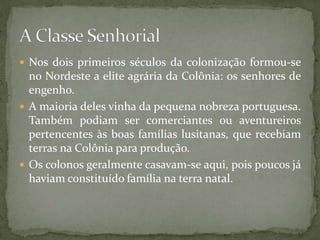  Nos dois primeiros séculos da colonização formou-se
  no Nordeste a elite agrária da Colônia: os senhores de
  engenho.
 A maioria deles vinha da pequena nobreza portuguesa.
  Também podiam ser comerciantes ou aventureiros
  pertencentes às boas famílias lusitanas, que recebiam
  terras na Colônia para produção.
 Os colonos geralmente casavam-se aqui, pois poucos já
  haviam constituído família na terra natal.
 