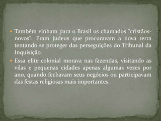  Também vinham para o Brasil os chamados "cristãos-
  novos". Eram judeus que procuravam a nova terra
  tentando se proteger das perseguições do Tribunal da
  Inquisição.
 Essa elite colonial morava nas fazendas, visitando as
  vilas e pequenas cidades apenas algumas vezes por
  ano, quando fechavam seus negócios ou participavam
  das festas religiosas mais importantes.
 