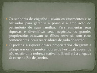  Os senhores de engenho usavam os casamentos e os
  batizados para garantir a posse e a ampliação do
  patrimônio de suas famílias. Para aumentar suas
  riquezas e diversificar seus negócios, os grandes
  proprietários casavam os filhos entre si, com ricos
  comerciantes locais ou criadores de gado do sertão.
 O poder e a riqueza desses proprietários chegaram a
  ultrapassar os de muitos nobres de Portugal, apesar de
  não existir uma nobreza nativa no Brasil até a chegada
  da corte no Rio de Janeiro.
 