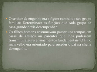  O senhor de engenho era a figura central do seu grupo
  familiar. Determinava as funções que cada grupo da
  casa-grande devia desempenhar.
 Os filhos homens costumavam passar uns tempos em
  casas de amigos ou parentes que lhes pudessem
  transmitir alguns ensinamentos fundamentais. O filho
  mais velho era orientado para suceder o pai na chefia
  do engenho.
 