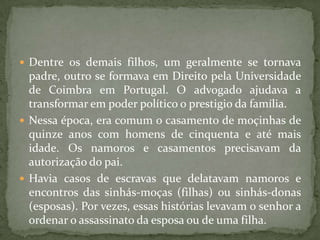  Dentre os demais filhos, um geralmente se tornava
  padre, outro se formava em Direito pela Universidade
  de Coimbra em Portugal. O advogado ajudava a
  transformar em poder político o prestigio da família.
 Nessa época, era comum o casamento de moçinhas de
  quinze anos com homens de cinquenta e até mais
  idade. Os namoros e casamentos precisavam da
  autorização do pai.
 Havia casos de escravas que delatavam namoros e
  encontros das sinhás-moças (filhas) ou sinhás-donas
  (esposas). Por vezes, essas histórias levavam o senhor a
  ordenar o assassinato da esposa ou de uma filha.
 