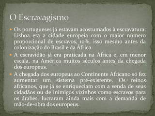  Os portugueses já estavam acostumados à escravatura:
  Lisboa era a cidade europeia com o maior número
  proporcional de escravos, 10%, isso mesmo antes da
  colonização do Brasil e da África.
 A escravidão já era praticada na África e, em menor
  escala, na América muitos séculos antes da chegada
  dos europeus.
 A chegada dos europeus ao Continente Africano só fez
  aumentar um sistema pré-existente. Os reinos
  africanos, que já se enriqueciam com a venda de seus
  cidadãos ou de inimigos vizinhos como escravos para
  os árabes, lucraram ainda mais com a demanda de
  mão-de-obra dos europeus.
 