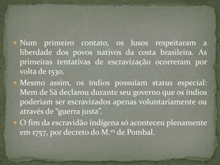  Num    primeiro contato, os lusos respeitaram a
  liberdade dos povos nativos da costa brasileira. As
  primeiras tentativas de escravização ocorreram por
  volta de 1530.
 Mesmo assim, os índios possuíam status especial:
  Mem de Sá declarou durante seu governo que os índios
  poderiam ser escravizados apenas voluntariamente ou
  através de “guerra justa”.
 O fim da escravidão indígena só aconteceu plenamente
  em 1757, por decreto do M.es de Pombal.
 