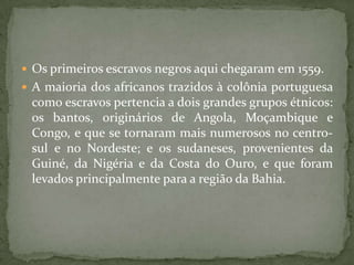 Os primeiros escravos negros aqui chegaram em 1559.
 A maioria dos africanos trazidos à colônia portuguesa
 como escravos pertencia a dois grandes grupos étnicos:
 os bantos, originários de Angola, Moçambique e
 Congo, e que se tornaram mais numerosos no centro-
 sul e no Nordeste; e os sudaneses, provenientes da
 Guiné, da Nigéria e da Costa do Ouro, e que foram
 levados principalmente para a região da Bahia.
 