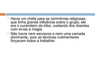  Havia um chefe para as cerimônias religiosas,
que tinha grande influência sobre o grupo; ele
era o curandeiro da tribo, cuidando dos doentes
com ervas e magia.
 Não havia nem escravos e nem uma camada
dominante, pois as técnicas rudimentares
forçavam todos a trabalhar.
 