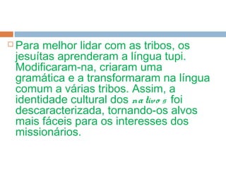  Para melhor lidar com as tribos, os
jesuítas aprenderam a língua tupi.
Modificaram-na, criaram uma
gramática e a transformaram na língua
comum a várias tribos. Assim, a
identidade cultural dos nativo s foi
descaracterizada, tornando-os alvos
mais fáceis para os interesses dos
missionários.
 