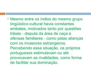  Mesmo entre os índios do mesmo grupo
lingüístico-cultural havia constantes
embates, motivados tanto por questões
tribais - disputa da área de caça e
ofensas familiares - como pelas alianças
com os invasores estrangeiros.
Percebendo essa situação, os próprios
portugueses estimulavam ou até
provocavam as rivalidades, como forma
de facilitar sua dominação.
 