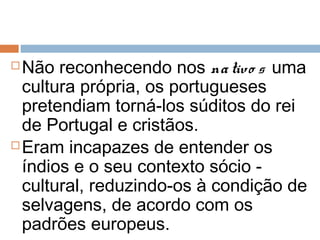  Não reconhecendo nos nativo s uma
cultura própria, os portugueses
pretendiam torná-los súditos do rei
de Portugal e cristãos.
 Eram incapazes de entender os
índios e o seu contexto sócio -
cultural, reduzindo-os à condição de
selvagens, de acordo com os
padrões europeus.
 