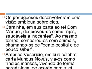  Os portugueses desenvolveram uma
visão ambígua sobre eles.
 Caminha, em sua carta ao rei Dom
Manuel, descreveu-os como "rijos,
saudáveis e inocentes". Ao mesmo
tempo, comparou-os com animais,
chamando-os de "gente bestial e de
pouco saber".
 Américo Vespúcio, em sua célebre
carta Mundus Novus, via-os como
"índios mansos, vivendo de forma
 