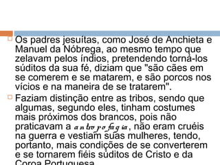  Os padres jesuítas, como José de Anchieta e
Manuel da Nóbrega, ao mesmo tempo que
zelavam pelos índios, pretendendo torná-los
súditos da sua fé, diziam que "são cães em
se comerem e se matarem, e são porcos nos
vícios e na maneira de se tratarem".
 Faziam distinção entre as tribos, sendo que
algumas, segundo eles, tinham costumes
mais próximos dos brancos, pois não
praticavam a antro po fag ia , não eram cruéis
na guerra e vestiam suas mulheres, tendo,
portanto, mais condições de se converterem
e se tornarem fiéis súditos de Cristo e da
 