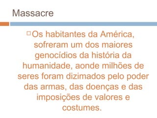 Massacre
 Os habitantes da América,
sofreram um dos maiores
genocídios da história da
humanidade, aonde milhões de
seres foram dizimados pelo poder
das armas, das doenças e das
imposições de valores e
costumes.
 