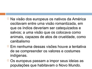  Na visão dos europeus os nativos da América
oscilavam entre uma visão romantizada, em
que os índios deveriam ser catequizados e
salvos; a uma visão que os colocava como
animais, capazes de atos de crueldade, como
canibalismo
 Em nenhuma dessas visões houve a tentativa
de se compreender os valores e costumes
indígenas.
 Os europeus passam a impor seus ideias as
populações que habitavam o Novo Mundo.
 