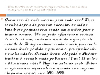 Passado s 50 0 ano s de co nvivê ncia se m pre co nflituada, o índio co ntinua
se ndo po uco m ais do q ue um m ito brasile iro
 Que m são , de o nde vie ram , para o nde vão ? Cinco
sé culo s de po is do prim e iro e nco ntro , o s índio s
brasile iro s pe rm ane ce m se ndo um m isté rio para o
ho m e m branco . Não se po de afirm ar co m ce rte z a
de o nde vie ram , e m bo ra a te o ria da m ig ração via
e stre ito de Be ring co ntinue se ndo a m ais pro váve l-
m e sm o te ndo pe rdido a prim az ia e , principalm e nte ,
a e xclusividade . Quando te riam che g ado à Am é rica
tam bé m é assunto ainda po lê m ico : 1 2 m il, 38 m ilo u
a 53 m ilano s atrás? Ning ué m sabe ao ce rto . Sabe -
se ape nas q ue aq ui e stavam q uando o s e uro pe us
che g aram no s sé culo s XVe XVI.
 