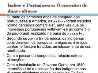 Índios e Portugueses: O encontro de
duas culturas
 Durante os primeiros anos da chegada dos
portugueses a América, os nativo s foram tratados
"como parceiros comerciais", uma vez que os
interesses portugueses voltavam-se ao comércio
do pau-brasil, realizado na base do e scam bo .
 Segundo os cro nistas da época, os indígenas
consideravam os europeus, amigos ou inimigos,
conforme fossem tratados: amistosamente ou com
hostilidade.
 Com o passar do tempo essa relação sofreu
alterações.
 Com a instalação do Governo Geral, em 1549,
intensificou-se a escravidão dos indígenas nas
 