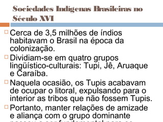 Sociedades Indígenas Brasileiras no
Século XVI
 Cerca de 3,5 milhões de índios
habitavam o Brasil na época da
colonização.
 Dividiam-se em quatro grupos
lingüístico-culturais: Tupi, Jê, Aruaque
e Caraíba.
 Naquela ocasião, os Tupis acabavam
de ocupar o litoral, expulsando para o
interior as tribos que não fossem Tupis.
 Portanto, manter relações de amizade
e aliança com o grupo dominante
 