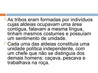  As tribos eram formadas por indivíduos
cujas aldeias ocupavam uma área
contígua, falavam a mesma língua,
tinham mesmos costumes e possuíam
um sentimento de unidade.
 Cada uma das aldeias constituía uma
unidade política independente, com
um chefe que não se distinguia dos
demais homens: caçava, pescava e
trabalhava na roça.
 