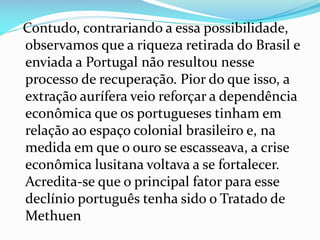 Contudo, contrariando a essa possibilidade,
observamos que a riqueza retirada do Brasil e
enviada a Portugal não resultou nesse
processo de recuperação. Pior do que isso, a
extração aurífera veio reforçar a dependência
econômica que os portugueses tinham em
relação ao espaço colonial brasileiro e, na
medida em que o ouro se escasseava, a crise
econômica lusitana voltava a se fortalecer.
Acredita-se que o principal fator para esse
declínio português tenha sido o Tratado de
Methuen
 