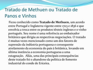 Tratado de Methuen ou Tratado de
Panos e Vinhos
Ficou conhecido como Tratado de Methuen, um acordo
entre Portugal e Inglaterra vigente entre 1703 e 1836 e que
envolvia a troca entre os produtos têxteis ingleses e o vinho
português. Seu nome é uma referência ao embaixador
britânico que dirigiu as respectivas negociações. O tratado
é muitas vezes mencionado como um dos fatores de
supressão da indústria portuguesa e consequente
atrelamento da economia do país à britânica, levando em
última instância a economia portuguesa a uma
estagnação. Aliás, uma das principais consequências
deste tratado foi o abandono da política de fomento
industrial do conde de Ericeira.
 