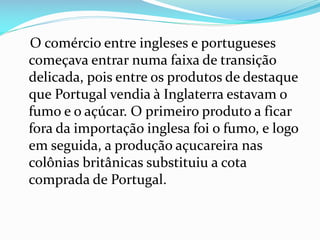 O comércio entre ingleses e portugueses
começava entrar numa faixa de transição
delicada, pois entre os produtos de destaque
que Portugal vendia à Inglaterra estavam o
fumo e o açúcar. O primeiro produto a ficar
fora da importação inglesa foi o fumo, e logo
em seguida, a produção açucareira nas
colônias britânicas substituiu a cota
comprada de Portugal.
 