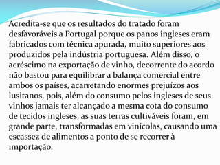 Acredita-se que os resultados do tratado foram
desfavoráveis a Portugal porque os panos ingleses eram
fabricados com técnica apurada, muito superiores aos
produzidos pela indústria portuguesa. Além disso, o
acréscimo na exportação de vinho, decorrente do acordo
não bastou para equilibrar a balança comercial entre
ambos os países, acarretando enormes prejuízos aos
lusitanos, pois, além do consumo pelos ingleses de seus
vinhos jamais ter alcançado a mesma cota do consumo
de tecidos ingleses, as suas terras cultiváveis foram, em
grande parte, transformadas em vinícolas, causando uma
escassez de alimentos a ponto de se recorrer à
importação.
 