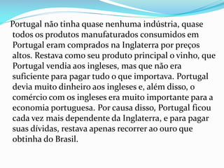 Portugal não tinha quase nenhuma indústria, quase
todos os produtos manufaturados consumidos em
Portugal eram comprados na Inglaterra por preços
altos. Restava como seu produto principal o vinho, que
Portugal vendia aos ingleses, mas que não era
suficiente para pagar tudo o que importava. Portugal
devia muito dinheiro aos ingleses e, além disso, o
comércio com os ingleses era muito importante para a
economia portuguesa. Por causa disso, Portugal ficou
cada vez mais dependente da Inglaterra, e para pagar
suas dívidas, restava apenas recorrer ao ouro que
obtinha do Brasil.
 
