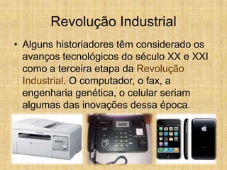 Revolução Industrial
• Alguns historiadores têm considerado os
avanços tecnológicos do século XX e XXI
como a terceira etapa da Revolução
Industrial. O computador, o fax, a
engenharia genética, o celular seriam
algumas das inovações dessa época.
 
