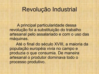 Revolução Industrial
A principal particularidade dessa
revolução foi a substituição do trabalho
artesanal pelo assalariado e com o uso das
máquinas.
Até o final do século XVIII, a maioria da
população européia vivia no campo e
produzia o que consumia. De maneira
artesanal o produtor dominava todo o
processo produtivo.
 