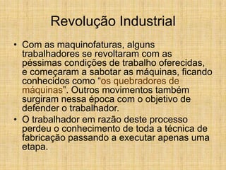 Revolução Industrial
• Com as maquinofaturas, alguns
trabalhadores se revoltaram com as
péssimas condições de trabalho oferecidas,
e começaram a sabotar as máquinas, ficando
conhecidos como “os quebradores de
máquinas”. Outros movimentos também
surgiram nessa época com o objetivo de
defender o trabalhador.
• O trabalhador em razão deste processo
perdeu o conhecimento de toda a técnica de
fabricação passando a executar apenas uma
etapa.
 