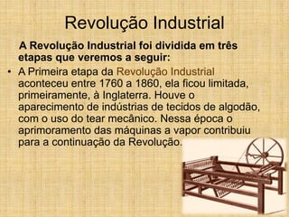 Revolução Industrial
A Revolução Industrial foi dividida em três
etapas que veremos a seguir:
• A Primeira etapa da Revolução Industrial
aconteceu entre 1760 a 1860, ela ficou limitada,
primeiramente, à Inglaterra. Houve o
aparecimento de indústrias de tecidos de algodão,
com o uso do tear mecânico. Nessa época o
aprimoramento das máquinas a vapor contribuiu
para a continuação da Revolução.
 