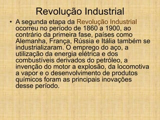 Revolução Industrial
• A segunda etapa da Revolução Industrial
ocorreu no período de 1860 a 1900, ao
contrário da primeira fase, países como
Alemanha, França, Rússia e Itália também se
industrializaram. O emprego do aço, a
utilização da energia elétrica e dos
combustíveis derivados do petróleo, a
invenção do motor a explosão, da locomotiva
a vapor e o desenvolvimento de produtos
químicos foram as principais inovações
desse período.
 