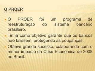 O PROER
O
PROER
foi
um
programa
de
reestruturação
do
sistema
bancário
brasileiro.
 Tinha como objetivo garantir que os bancos
não falissem, protegendo as poupanças.
 Obteve grande sucesso, colaborando com o
menor impacto da Crise Econômica de 2008
no Brasil.


 