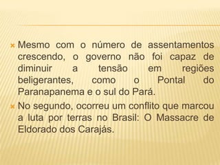 Mesmo com o número de assentamentos
crescendo, o governo não foi capaz de
diminuir
a
tensão
em
regiões
beligerantes,
como
o
Pontal
do
Paranapanema e o sul do Pará.
 No segundo, ocorreu um conflito que marcou
a luta por terras no Brasil: O Massacre de
Eldorado dos Carajás.


 