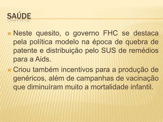 SAÚDE
Neste quesito, o governo FHC se destaca
pela política modelo na época de quebra de
patente e distribuição pelo SUS de remédios
para a Aids.
 Criou também incentivos para a produção de
genéricos, além de campanhas de vacinação
que diminuíram muito a mortalidade infantil.


 