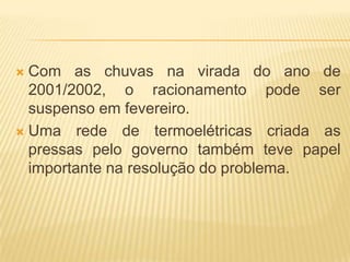 Com as chuvas na virada do ano de
2001/2002, o racionamento pode ser
suspenso em fevereiro.
 Uma rede de termoelétricas criada as
pressas pelo governo também teve papel
importante na resolução do problema.


 