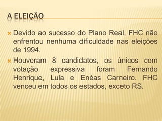 A ELEIÇÃO
Devido ao sucesso do Plano Real, FHC não
enfrentou nenhuma dificuldade nas eleições
de 1994.
 Houveram 8 candidatos, os únicos com
votação
expressiva
foram
Fernando
Henrique, Lula e Enéas Carneiro. FHC
venceu em todos os estados, exceto RS.


 