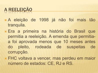 A REELEIÇÃO
A eleição de 1998 já não foi mais tão
tranquila.
 Era a primeira na história do Brasil que
permitia a reeleição. A emenda que permitiaa foi aprovada menos que 10 meses antes
do pleito, rodeada de suspeitas de
corrupção.
 FHC voltava a vencer, mas perdeu em maior
número de estados: CE, RJ e RS.


 