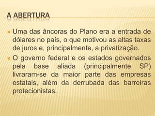 A ABERTURA
Uma das âncoras do Plano era a entrada de
dólares no país, o que motivou as altas taxas
de juros e, principalmente, a privatização.
 O governo federal e os estados governados
pela base aliada (principalmente SP)
livraram-se da maior parte das empresas
estatais, além da derrubada das barreiras
protecionistas.


 