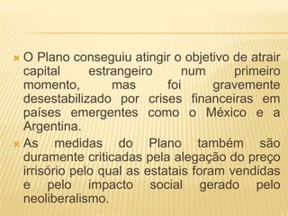 O Plano conseguiu atingir o objetivo de atrair
capital
estrangeiro
num
primeiro
momento,
mas
foi
gravemente
desestabilizado por crises financeiras em
países emergentes como o México e a
Argentina.
 As
medidas do Plano também são
duramente criticadas pela alegação do preço
irrisório pelo qual as estatais foram vendidas
e pelo impacto social gerado pelo
neoliberalismo.


 