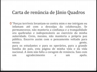 Carta de renúncia de Jânio Quadros
0 “Forças terríveis levantam-se contra mim e me intrigam ou
infamam até com a desculpa da colaboração. Se
permanecesse, não manteria a confiança e a tranquilidade
ora quebradas e indispensáveis ao exercício da minha
autoridade. Creio, mesmo, não manteria a própria paz
pública. Encerro assim com o pensamento voltado para
nossa gente,
para os estudantes e para os operários, para a grande
família do país, esta página de minha vida e da vida
nacional. A mim não falta a coragem de renúncia. Saio com
um agradecimento e um apelo.
 