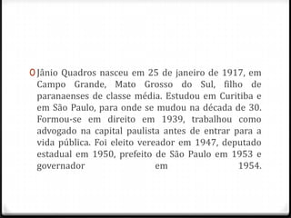 0 Jânio Quadros nasceu em 25 de janeiro de 1917, em
Campo Grande, Mato Grosso do Sul, filho de
paranaenses de classe média. Estudou em Curitiba e
em São Paulo, para onde se mudou na década de 30.
Formou-se em direito em 1939, trabalhou como
advogado na capital paulista antes de entrar para a
vida pública. Foi eleito vereador em 1947, deputado
estadual em 1950, prefeito de São Paulo em 1953 e
governador em 1954.
 