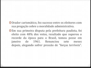 0 Orador carismático, fez sucesso entre os eleitores com
sua pregação sobre a moralidade administrativa.
0 Em sua primeira disputa pela prefeitura paulista, foi
eleito com 48% dos votos, resultado que superou o
recorde da época para o Brasil, tomou posse em
janeiro de 1961. Renunciou sete meses
depois, alegando sofrer pressão de "forças terríveis".
 