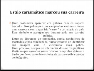 Estilo carismático marcou sua carreira
0 Jânio costumava aparecer em público com os sapatos
trocados. Nos palanques das campanhas eleitorais levava
uma vassoura, com a qual iria "varrer" a corrupção do país.
Esse símbolo o acompanhou durante toda sua carreira
política.
Entre os discursos de campanha, comia sanduíches de
mortadela e pão com banana, numa tentativa de identificar
sua imagem com o eleitorado mais pobre.
Jânio procurou sempre se diferenciar dos outros políticos.
Vestia roupas surradas, usava cabelos compridos, deixava a
barba por fazer, os ombros cheios de caspa e exibia caretas
ao fotógrafos.
 