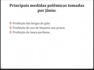 Principais medidas polêmicas tomadas
por Jânio:
0 Proibição das brigas de galo.
0 Proibição do uso de biquínis nas praias.
0 Proibição do lança-perfume.
 