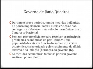 Governo de Jânio Quadros
0 Durante o breve período, tomou medidas polêmicas
de pouca importância, sofreu duras críticas e não
conseguiu estabelecer uma relação harmônica com o
Congresso Nacional.
0 Sem um projeto eficiente para resolver os principais
problemas econômicos do país, Jânio viu sua
popularidade cair em função do aumento da crise
econômica, caracterizada pelo crescimento da dívida
externa e da inflação (heranças do governo JK).
0 As medidas econômicas tomadas por seu governo
surtiram pouco efeito.
 