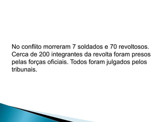No conflito morreram 7 soldados e 70 revoltosos. 
Cerca de 200 integrantes da revolta foram presos 
pelas forças oficiais. Todos foram julgados pelos 
tribunais. 
 