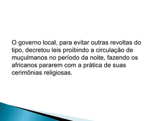 O governo local, para evitar outras revoltas do 
tipo, decretou leis proibindo a circulação de 
muçulmanos no período da noite, fazendo os 
africanos pararem com a prática de suas 
cerimônias religiosas. 
 